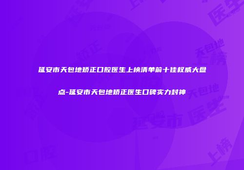 延安市天包地矫正口腔医生上榜清单前十佳权威大盘点-延安市天包地矫正医生口碑实力封神