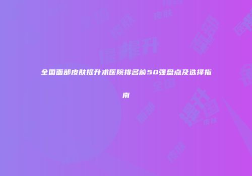 全国面部皮肤提升术医院排名前50强盘点及选择指南