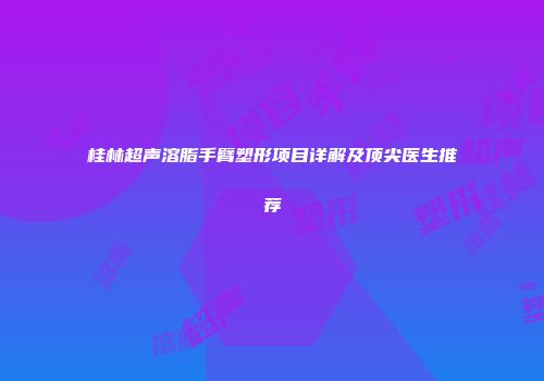 桂林超声溶脂手臂塑形项目详解及顶尖医生推荐