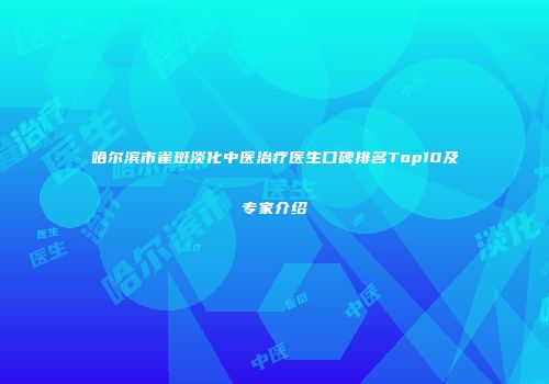 哈尔滨市雀斑淡化中医治疗医生口碑排名Top10及专家介绍