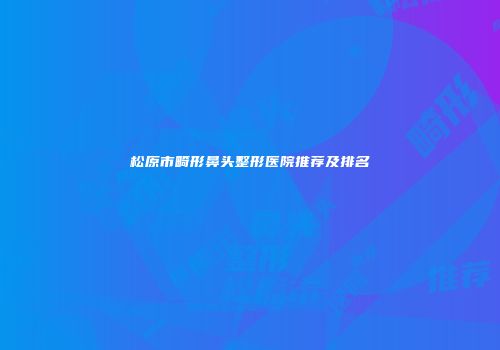 松原市畸形鼻头整形医院推荐及排名
