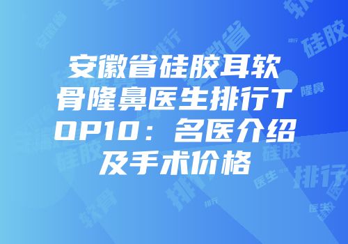 安徽省硅胶耳软骨隆鼻医生排行TOP10：名医介绍及手术价格