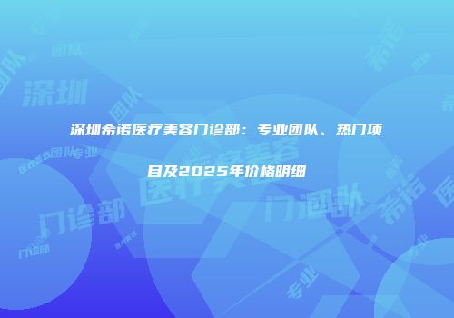 深圳希诺医疗美容门诊部：专业团队、热门项目及2025年价格明细