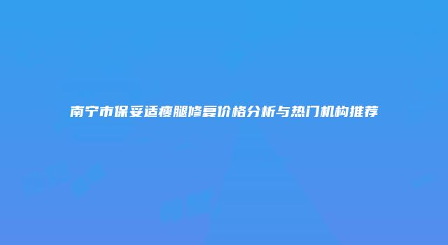 南宁市保妥适瘦腿修复价格分析与热门机构推荐