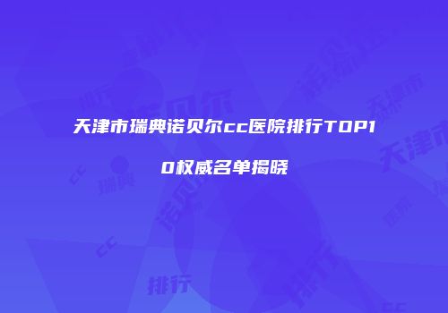 天津市瑞典诺贝尔cc医院排行TOP10权威名单揭晓