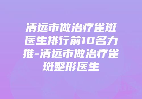 清远市做治疗雀斑医生排行前10名力推-清远市做治疗雀斑整形医生