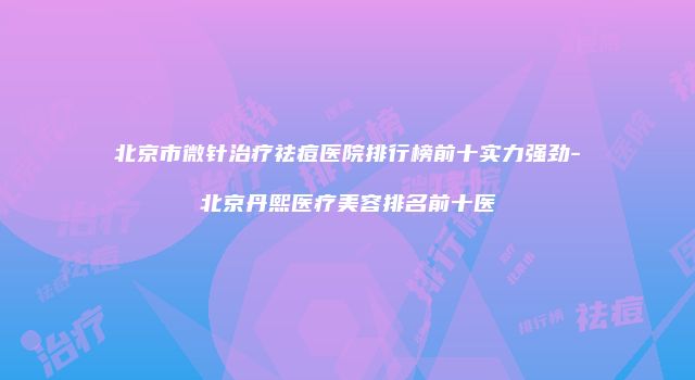 北京市微针治疗祛痘医院排行榜前十实力强劲-北京丹熙医疗美容排名前十医