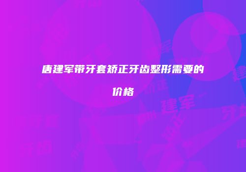唐建军带牙套矫正牙齿整形需要的价格