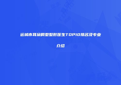 运城市耳朵畸型整形医生TOP10排名及专业介绍