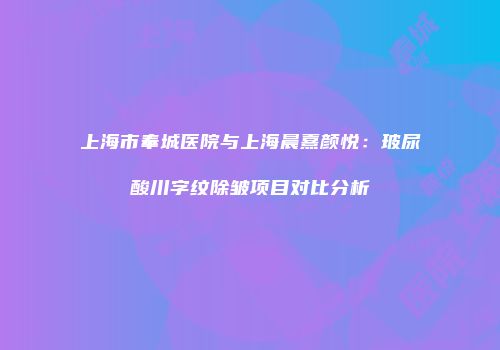 上海市奉城医院与上海晨熹颜悦：玻尿酸川字纹除皱项目对比分析