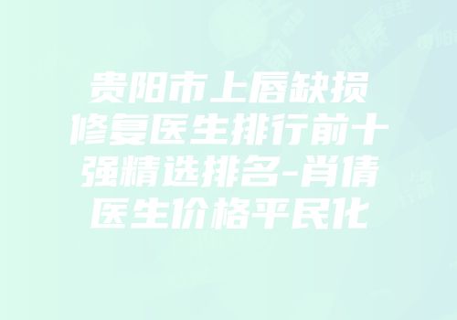 贵阳市上唇缺损修复医生排行前十强精选排名-肖倩医生价格平民化