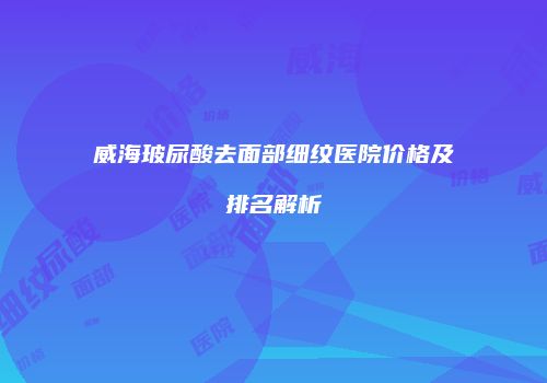 威海玻尿酸去面部细纹医院价格及排名解析