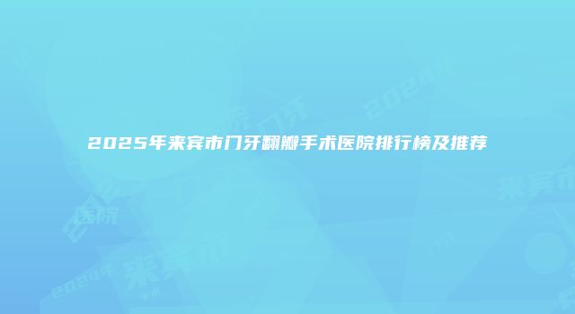 2025年来宾市门牙翻瓣手术医院排行榜及推荐