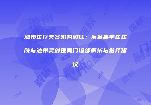 池州医疗美容机构对比：东至县中医医院与池州灵创医美门诊部解析与选择建议