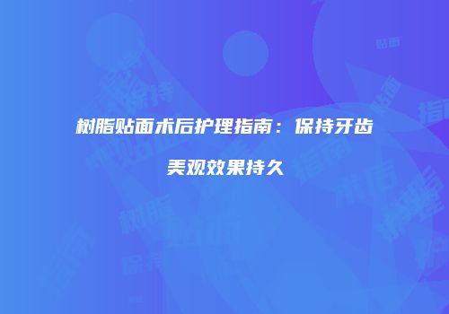 树脂贴面术后护理指南：保持牙齿美观效果持久