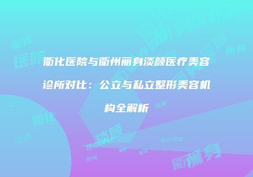 衢化医院与衢州丽身淡颜医疗美容诊所对比：公立与私立整形美容机构全解析