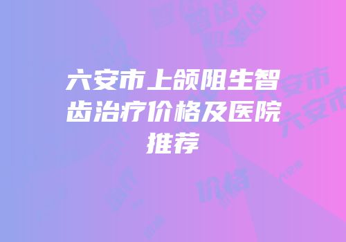 六安市上颌阻生智齿治疗价格及医院推荐