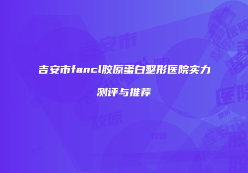 吉安市fancl胶原蛋白整形医院实力测评与推荐