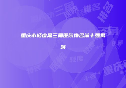 重庆市轻度黑三角医院排名前十强揭晓