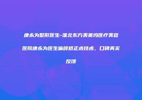 康永为整形医生-淮北东方美莱坞医疗美容医院康永为医生偏颌矫正术技术，口碑真实反馈