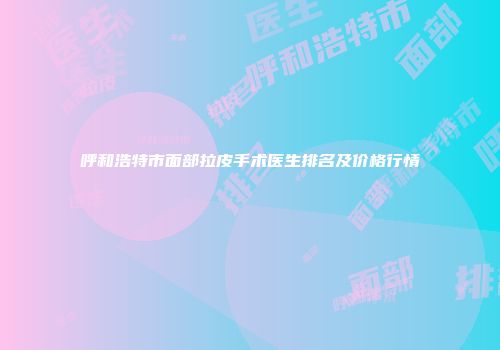 呼和浩特市面部拉皮手术医生排名及价格行情