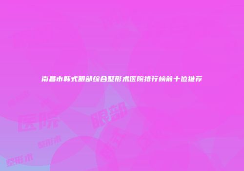 南昌市韩式眼部综合整形术医院排行榜前十位推荐