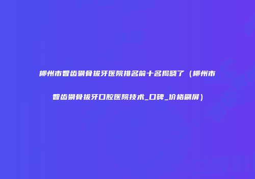 柳州市智齿剔骨拔牙医院排名前十名揭晓了（柳州市智齿剔骨拔牙口腔医院技术_口碑_价格刷屏）