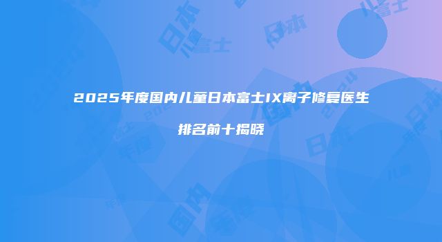 2025年度国内儿童日本富士IX离子修复医生排名前十揭晓