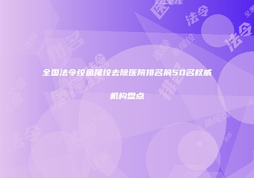 全国法令纹鱼尾纹去除医院排名前50名权威机构盘点
