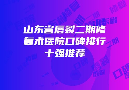 山东省唇裂二期修复术医院口碑排行十强推荐