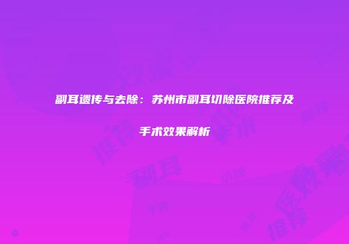副耳遗传与去除：苏州市副耳切除医院推荐及手术效果解析