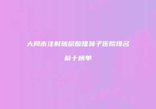 大同市注射玻尿酸隆鼻子医院排名前十榜单