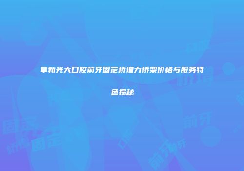 阜新光大口腔前牙固定桥增力桥架价格与服务特色揭秘