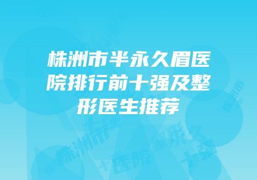 株洲市半永久眉医院排行前十强及整形医生推荐