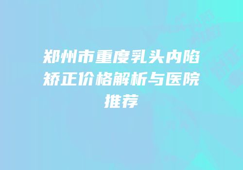 郑州市重度乳头内陷矫正价格解析与医院推荐