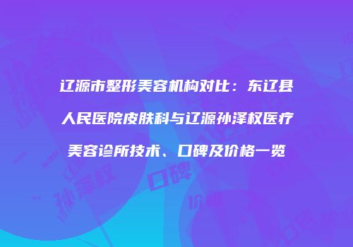 辽源市整形美容机构对比：东辽县人民医院皮肤科与辽源孙泽权医疗美容诊所技术、口碑及价格一览