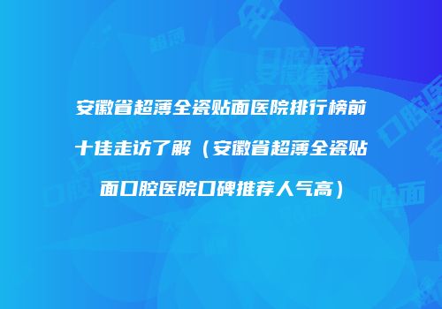 安徽省超薄全瓷贴面医院排行榜前十佳走访了解（安徽省超薄全瓷贴面口腔医院口碑推荐人气高）