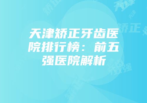 天津矫正牙齿医院排行榜：前五强医院解析