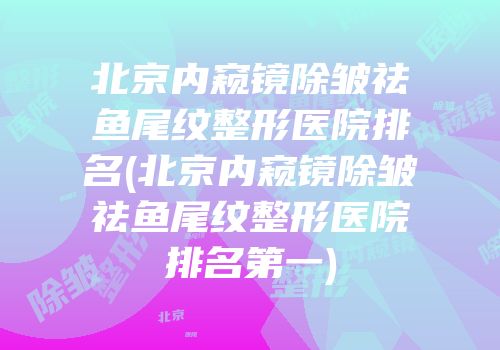 北京内窥镜除皱祛鱼尾纹整形医院排名(北京内窥镜除皱祛鱼尾纹整形医院排名第一)