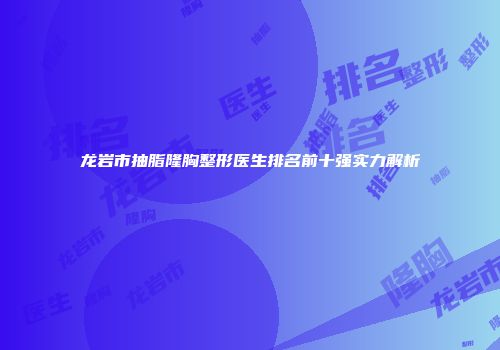 龙岩市抽脂隆胸整形医生排名前十强实力解析