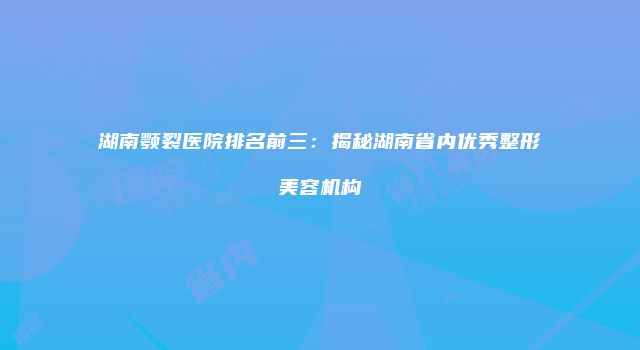 湖南颚裂医院排名前三：揭秘湖南省内优秀整形美容机构