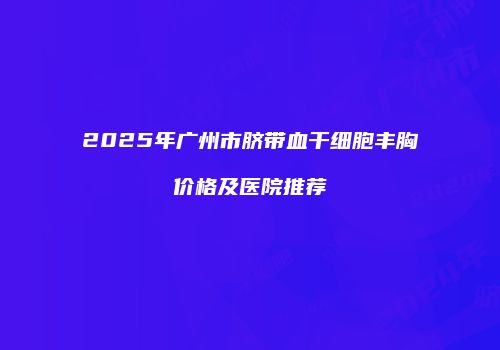 2025年广州市脐带血干细胞丰胸价格及医院推荐