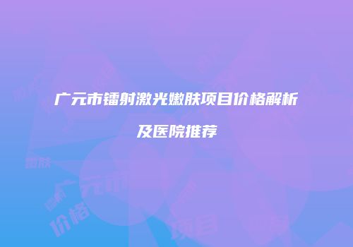 广元市镭射激光嫩肤项目价格解析及医院推荐
