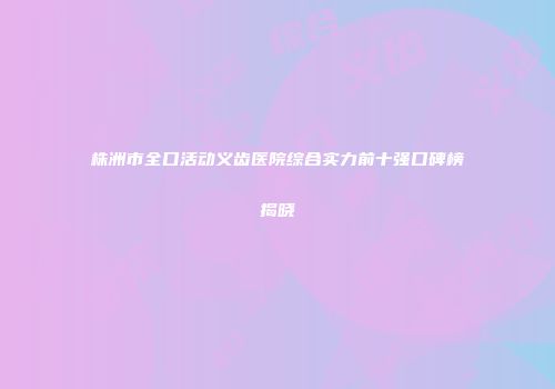 株洲市全口活动义齿医院综合实力前十强口碑榜揭晓