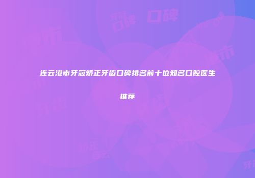 连云港市牙冠矫正牙齿口碑排名前十位知名口腔医生推荐