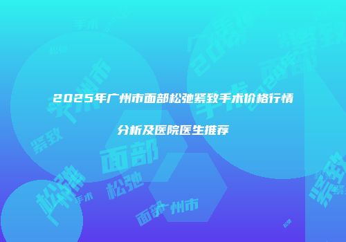 2025年广州市面部松弛紧致手术价格行情分析及医院医生推荐