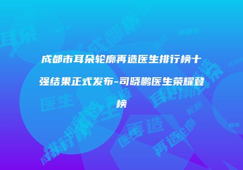 成都市耳朵轮廓再造医生排行榜十强结果正式发布-司晓鹏医生荣耀登榜
