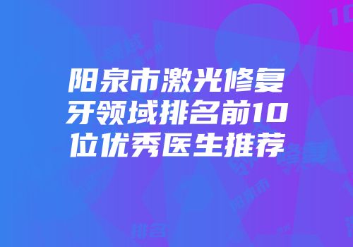 阳泉市激光修复牙领域排名前10位优秀医生推荐