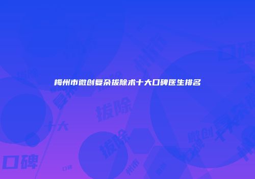 梅州市微创复杂拔除术十大口碑医生排名