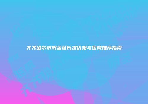 齐齐哈尔市阴茎延长术价格与医院推荐指南